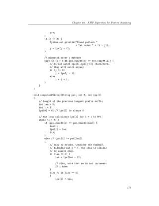 Chapter 68. KMP Algorithm for Pattern Searching
i++;
}
if (j == M) {
System.out.println("Found pattern "
+ "at index " + (i - j));
j = lps[j - 1];
}
// mismatch after j matches
else if (i < N && pat.charAt(j) != txt.charAt(i)) {
// Do not match lps[0..lps[j-1]] characters,
// they will match anyway
if (j != 0)
j = lps[j - 1];
else
i = i + 1;
}
}
}
void computeLPSArray(String pat, int M, int lps[])
{
// length of the previous longest prefix suffix
int len = 0;
int i = 1;
lps[0] = 0; // lps[0] is always 0
// the loop calculates lps[i] for i = 1 to M-1
while (i < M) {
if (pat.charAt(i) == pat.charAt(len)) {
len++;
lps[i] = len;
i++;
}
else // (pat[i] != pat[len])
{
// This is tricky. Consider the example.
// AAACAAAA and i = 7. The idea is similar
// to search step.
if (len != 0) {
len = lps[len - 1];
// Also, note that we do not increment
// i here
}
else // if (len == 0)
{
lps[i] = len;
477
 