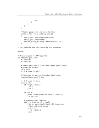 Chapter 68. KMP Algorithm for Pattern Searching
i++;
}
}
}
}
// Driver program to test above function
public static void main(String args[])
{
String txt = "ABABDABACDABABCABAB";
String pat = "ABABCABAB";
new KMP_String_Matching().KMPSearch(pat, txt);
}
}
// This code has been contributed by Amit Khandelwal.
Python
# Python program for KMP Algorithm
def KMPSearch(pat, txt):
M = len(pat)
N = len(txt)
# create lps[] that will hold the longest prefix suffix
# values for pattern
lps = [0]*M
j = 0 # index for pat[]
# Preprocess the pattern (calculate lps[] array)
computeLPSArray(pat, M, lps)
i = 0 # index for txt[]
while i < N:
if pat[j] == txt[i]:
i += 1
j += 1
if j == M:
print "Found pattern at index " + str(i-j)
j = lps[j-1]
# mismatch after j matches
elif i < N and pat[j] != txt[i]:
# Do not match lps[0..lps[j-1]] characters,
# they will match anyway
if j != 0:
j = lps[j-1]
else:
478
 
