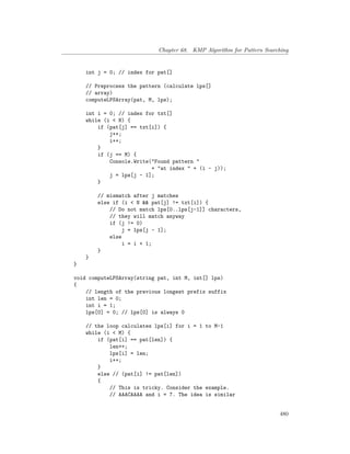 Chapter 68. KMP Algorithm for Pattern Searching
int j = 0; // index for pat[]
// Preprocess the pattern (calculate lps[]
// array)
computeLPSArray(pat, M, lps);
int i = 0; // index for txt[]
while (i < N) {
if (pat[j] == txt[i]) {
j++;
i++;
}
if (j == M) {
Console.Write("Found pattern "
+ "at index " + (i - j));
j = lps[j - 1];
}
// mismatch after j matches
else if (i < N && pat[j] != txt[i]) {
// Do not match lps[0..lps[j-1]] characters,
// they will match anyway
if (j != 0)
j = lps[j - 1];
else
i = i + 1;
}
}
}
void computeLPSArray(string pat, int M, int[] lps)
{
// length of the previous longest prefix suffix
int len = 0;
int i = 1;
lps[0] = 0; // lps[0] is always 0
// the loop calculates lps[i] for i = 1 to M-1
while (i < M) {
if (pat[i] == pat[len]) {
len++;
lps[i] = len;
i++;
}
else // (pat[i] != pat[len])
{
// This is tricky. Consider the example.
// AAACAAAA and i = 7. The idea is similar
480
 
