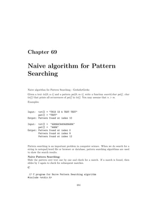 Chapter 69
Naive algorithm for Pattern
Searching
Naive algorithm for Pattern Searching - GeeksforGeeks
Given a text txt[0..n-1] and a pattern pat[0..m-1], write a function search(char pat[], char
txt[]) that prints all occurrences of pat[] in txt[]. You may assume that n > m.
Examples:
Input: txt[] = "THIS IS A TEST TEXT"
pat[] = "TEST"
Output: Pattern found at index 10
Input: txt[] = "AABAACAADAABAABA"
pat[] = "AABA"
Output: Pattern found at index 0
Pattern found at index 9
Pattern found at index 12
Pattern searching is an important problem in computer science. When we do search for a
string in notepad/word file or browser or database, pattern searching algorithms are used
to show the search results.
Naive Pattern Searching:
Slide the pattern over text one by one and check for a match. If a match is found, then
slides by 1 again to check for subsequent matches.
C
// C program for Naive Pattern Searching algorithm
#include <stdio.h>
484
 