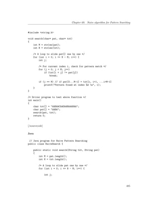 Chapter 69. Naive algorithm for Pattern Searching
#include <string.h>
void search(char* pat, char* txt)
{
int M = strlen(pat);
int N = strlen(txt);
/* A loop to slide pat[] one by one */
for (int i = 0; i <= N - M; i++) {
int j;
/* For current index i, check for pattern match */
for (j = 0; j < M; j++)
if (txt[i + j] != pat[j])
break;
if (j == M) // if pat[0...M-1] = txt[i, i+1, ...i+M-1]
printf("Pattern found at index %d n", i);
}
}
/* Driver program to test above function */
int main()
{
char txt[] = "AABAACAADAABAAABAA";
char pat[] = "AABA";
search(pat, txt);
return 0;
}
[/sourcecode]
Java
// Java program for Naive Pattern Searching
public class NaiveSearch {
public static void search(String txt, String pat)
{
int M = pat.length();
int N = txt.length();
/* A loop to slide pat one by one */
for (int i = 0; i <= N - M; i++) {
int j;
485
 