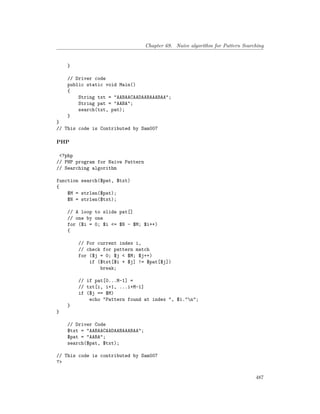 Chapter 69. Naive algorithm for Pattern Searching
}
// Driver code
public static void Main()
{
String txt = "AABAACAADAABAAABAA";
String pat = "AABA";
search(txt, pat);
}
}
// This code is Contributed by Sam007
PHP
<?php
// PHP program for Naive Pattern
// Searching algorithm
function search($pat, $txt)
{
$M = strlen($pat);
$N = strlen($txt);
// A loop to slide pat[]
// one by one
for ($i = 0; $i <= $N - $M; $i++)
{
// For current index i,
// check for pattern match
for ($j = 0; $j < $M; $j++)
if ($txt[$i + $j] != $pat[$j])
break;
// if pat[0...M-1] =
// txt[i, i+1, ...i+M-1]
if ($j == $M)
echo "Pattern found at index ", $i."n";
}
}
// Driver Code
$txt = "AABAACAADAABAAABAA";
$pat = "AABA";
search($pat, $txt);
// This code is contributed by Sam007
?>
487
 