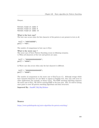 Chapter 69. Naive algorithm for Pattern Searching
Output:
Pattern found at index 0
Pattern found at index 9
Pattern found at index 13
What is the best case?
The best case occurs when the first character of the pattern is not present in text at all.
txt[] = "AABCCAADDEE";
pat[] = "FAA";
The number of comparisons in best case is O(n).
What is the worst case ?
The worst case of Naive Pattern Searching occurs in following scenarios.
1) When all characters of the text and pattern are same.
txt[] = "AAAAAAAAAAAAAAAAAA";
pat[] = "AAAAA";
2) Worst case also occurs when only the last character is different.
txt[] = "AAAAAAAAAAAAAAAAAB";
pat[] = "AAAAB";
The number of comparisons in the worst case is O(m*(n-m+1)). Although strings which
have repeated characters are not likely to appear in English text, they may well occur in
other applications (for example, in binary texts). The KMP matching algorithm improves
the worst case to O(n). We will be covering KMP in the next post. Also, we will be writing
more posts to cover all pattern searching algorithms and data structures.
Improved By : Sam007, Brij Raj Kishore
Source
https://www.geeksforgeeks.org/naive-algorithm-for-pattern-searching/
488
 