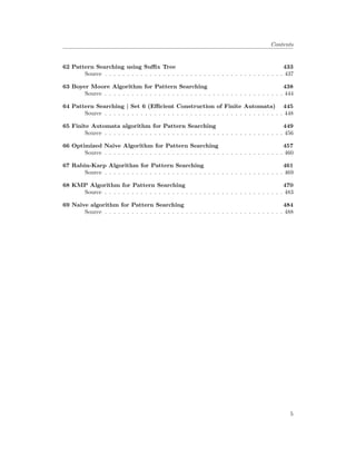 Contents
62 Pattern Searching using Suffix Tree 433
Source . . . . . . . . . . . . . . . . . . . . . . . . . . . . . . . . . . . . . . . . 437
63 Boyer Moore Algorithm for Pattern Searching 438
Source . . . . . . . . . . . . . . . . . . . . . . . . . . . . . . . . . . . . . . . . 444
64 Pattern Searching | Set 6 (Efficient Construction of Finite Automata) 445
Source . . . . . . . . . . . . . . . . . . . . . . . . . . . . . . . . . . . . . . . . 448
65 Finite Automata algorithm for Pattern Searching 449
Source . . . . . . . . . . . . . . . . . . . . . . . . . . . . . . . . . . . . . . . . 456
66 Optimized Naive Algorithm for Pattern Searching 457
Source . . . . . . . . . . . . . . . . . . . . . . . . . . . . . . . . . . . . . . . . 460
67 Rabin-Karp Algorithm for Pattern Searching 461
Source . . . . . . . . . . . . . . . . . . . . . . . . . . . . . . . . . . . . . . . . 469
68 KMP Algorithm for Pattern Searching 470
Source . . . . . . . . . . . . . . . . . . . . . . . . . . . . . . . . . . . . . . . . 483
69 Naive algorithm for Pattern Searching 484
Source . . . . . . . . . . . . . . . . . . . . . . . . . . . . . . . . . . . . . . . . 488
5
 