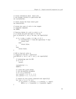 Chapter 11. Largest connected component on a grid
// stores information about which cell
// are already visited in a particular BFS
int visited[n][m];
// result stores the final result grid
int result[n][m];
// stores the count of cells in the largest
// connected component
int COUNT;
// Function checks if a cell is valid i.e it
// is inside the grid and equal to the key
bool is_valid(int x, int y, int key, int input[n][m])
{
if (x < n && y < m && x >= 0 && y >= 0) {
if (visited[x][y] == false && input[x][y] == key)
return true;
else
return false;
}
else
return false;
}
// BFS to find all cells in
// connection with key = input[i][j]
void BFS(int x, int y, int i, int j, int input[n][m])
{
// terminating case for BFS
if (x != y)
return;
visited[i][j] = 1;
COUNT++;
// x_move and y_move arrays
// are the possible movements
// in x or y direction
int x_move[] = { 0, 0, 1, -1 };
int y_move[] = { 1, -1, 0, 0 };
// checks all four points connected with input[i][j]
for (int u = 0; u < 4; u++)
if (is_valid(i + y_move[u], j + x_move[u], x, input))
BFS(x, y, i + y_move[u], j + x_move[u], input);
}
50
 