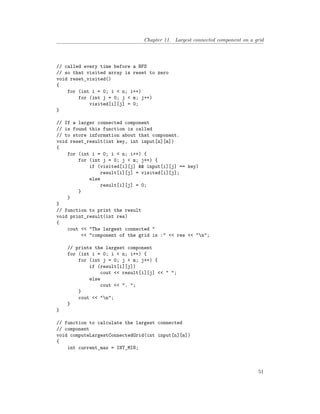 Chapter 11. Largest connected component on a grid
// called every time before a BFS
// so that visited array is reset to zero
void reset_visited()
{
for (int i = 0; i < n; i++)
for (int j = 0; j < m; j++)
visited[i][j] = 0;
}
// If a larger connected component
// is found this function is called
// to store information about that component.
void reset_result(int key, int input[n][m])
{
for (int i = 0; i < n; i++) {
for (int j = 0; j < m; j++) {
if (visited[i][j] && input[i][j] == key)
result[i][j] = visited[i][j];
else
result[i][j] = 0;
}
}
}
// function to print the result
void print_result(int res)
{
cout << "The largest connected "
<< "component of the grid is :" << res << "n";
// prints the largest component
for (int i = 0; i < n; i++) {
for (int j = 0; j < m; j++) {
if (result[i][j])
cout << result[i][j] << " ";
else
cout << ". ";
}
cout << "n";
}
}
// function to calculate the largest connected
// component
void computeLargestConnectedGrid(int input[n][m])
{
int current_max = INT_MIN;
51
 