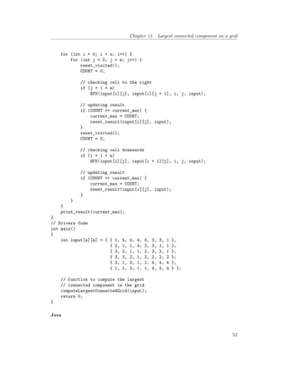 Chapter 11. Largest connected component on a grid
for (int i = 0; i < n; i++) {
for (int j = 0; j < m; j++) {
reset_visited();
COUNT = 0;
// checking cell to the right
if (j + 1 < m)
BFS(input[i][j], input[i][j + 1], i, j, input);
// updating result
if (COUNT >= current_max) {
current_max = COUNT;
reset_result(input[i][j], input);
}
reset_visited();
COUNT = 0;
// checking cell downwards
if (i + 1 < n)
BFS(input[i][j], input[i + 1][j], i, j, input);
// updating result
if (COUNT >= current_max) {
current_max = COUNT;
reset_result(input[i][j], input);
}
}
}
print_result(current_max);
}
// Drivers Code
int main()
{
int input[n][m] = { { 1, 4, 4, 4, 4, 3, 3, 1 },
{ 2, 1, 1, 4, 3, 3, 1, 1 },
{ 3, 2, 1, 1, 2, 3, 2, 1 },
{ 3, 3, 2, 1, 2, 2, 2, 2 },
{ 3, 1, 3, 1, 1, 4, 4, 4 },
{ 1, 1, 3, 1, 1, 4, 4, 4 } };
// function to compute the largest
// connected component in the grid
computeLargestConnectedGrid(input);
return 0;
}
Java
52
 