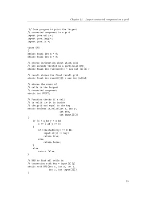 Chapter 11. Largest connected component on a grid
// Java program to print the largest
// connected component in a grid
import java.util.*;
import java.lang.*;
import java.io.*;
class GFG
{
static final int n = 6;
static final int m = 8;
// stores information about which cell
// are already visited in a particular BFS
static final int visited[][] = new int [n][m];
// result stores the final result grid
static final int result[][] = new int [n][m];
// stores the count of
// cells in the largest
// connected component
static int COUNT;
// Function checks if a cell
// is valid i.e it is inside
// the grid and equal to the key
static boolean is_valid(int x, int y,
int key,
int input[][])
{
if (x < n && y < m &&
x >= 0 && y >= 0)
{
if (visited[x][y] == 0 &&
input[x][y] == key)
return true;
else
return false;
}
else
return false;
}
// BFS to find all cells in
// connection with key = input[i][j]
static void BFS(int x, int y, int i,
int j, int input[][])
{
53
 