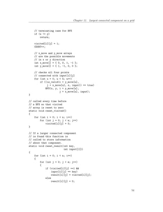 Chapter 11. Largest connected component on a grid
// terminating case for BFS
if (x != y)
return;
visited[i][j] = 1;
COUNT++;
// x_move and y_move arrays
// are the possible movements
// in x or y direction
int x_move[] = { 0, 0, 1, -1 };
int y_move[] = { 1, -1, 0, 0 };
// checks all four points
// connected with input[i][j]
for (int u = 0; u < 4; u++)
if ((is_valid(i + y_move[u],
j + x_move[u], x, input)) == true)
BFS(x, y, i + y_move[u],
j + x_move[u], input);
}
// called every time before
// a BFS so that visited
// array is reset to zero
static void reset_visited()
{
for (int i = 0; i < n; i++)
for (int j = 0; j < m; j++)
visited[i][j] = 0;
}
// If a larger connected component
// is found this function is
// called to store information
// about that component.
static void reset_result(int key,
int input[][])
{
for (int i = 0; i < n; i++)
{
for (int j = 0; j < m; j++)
{
if (visited[i][j] ==1 &&
input[i][j] == key)
result[i][j] = visited[i][j];
else
result[i][j] = 0;
54
 