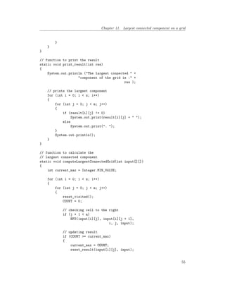 Chapter 11. Largest connected component on a grid
}
}
}
// function to print the result
static void print_result(int res)
{
System.out.println ("The largest connected " +
"component of the grid is :" +
res );
// prints the largest component
for (int i = 0; i < n; i++)
{
for (int j = 0; j < m; j++)
{
if (result[i][j] != 0)
System.out.print(result[i][j] + " ");
else
System.out.print(". ");
}
System.out.println();
}
}
// function to calculate the
// largest connected component
static void computeLargestConnectedGrid(int input[][])
{
int current_max = Integer.MIN_VALUE;
for (int i = 0; i < n; i++)
{
for (int j = 0; j < m; j++)
{
reset_visited();
COUNT = 0;
// checking cell to the right
if (j + 1 < m)
BFS(input[i][j], input[i][j + 1],
i, j, input);
// updating result
if (COUNT >= current_max)
{
current_max = COUNT;
reset_result(input[i][j], input);
55
 