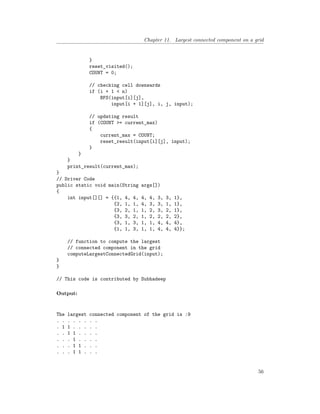 Chapter 11. Largest connected component on a grid
}
reset_visited();
COUNT = 0;
// checking cell downwards
if (i + 1 < n)
BFS(input[i][j],
input[i + 1][j], i, j, input);
// updating result
if (COUNT >= current_max)
{
current_max = COUNT;
reset_result(input[i][j], input);
}
}
}
print_result(current_max);
}
// Driver Code
public static void main(String args[])
{
int input[][] = {{1, 4, 4, 4, 4, 3, 3, 1},
{2, 1, 1, 4, 3, 3, 1, 1},
{3, 2, 1, 1, 2, 3, 2, 1},
{3, 3, 2, 1, 2, 2, 2, 2},
{3, 1, 3, 1, 1, 4, 4, 4},
{1, 1, 3, 1, 1, 4, 4, 4}};
// function to compute the largest
// connected component in the grid
computeLargestConnectedGrid(input);
}
}
// This code is contributed by Subhadeep
Output:
The largest connected component of the grid is :9
. . . . . . . .
. 1 1 . . . . .
. . 1 1 . . . .
. . . 1 . . . .
. . . 1 1 . . .
. . . 1 1 . . .
56
 