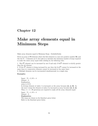 Chapter 12
Make array elements equal in
Minimum Steps
Make array elements equal in Minimum Steps - GeeksforGeeks
Given an array of N elements where the first element is a non zero positive number M, and
the rest N – 1 elements are 0, the task is to calculate the minimum number of steps required
to make the entire array equal while abiding by the following rules:
1. The ith
element can be increased by one if and only if i-1th
element is strictly greater
than the ith element
2. If the ith
element is being increased by one then the i+1th
cannot be increased at the
same time.(i.e consecutive elements cannot be increased at the same time)
3. Multiple elements can be incremented simultaneously in a single step.
Examples:
Input : N = 3, M = 4
Output : 8
Explanation:
array is 4 0 0
In 4 steps element at index 1 is increased, so the array becomes {4, 4, 0}. In
the next 4 steps the element at index 3 is increased so array becomes {4, 4, 4}
Thus, 4 + 4 = 8 operations are required to make all the array elements equal
Input : N = 4, M = 4
Output : 9
Explanation:
The steps are shown in the flowchart given below
Refer to the flowchart given below.
58
 