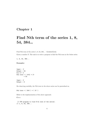 Chapter 1
Find Nth term of the series 1, 8,
54, 384…
Find Nth term of the series 1, 8, 54, 384... - GeeksforGeeks
Given a number N. The task is to write a program to find the Nth term in the below series:
1, 8, 54, 384...
Examples:
Input : 3
Output : 54
For N = 3
Nth term = ( 3*3) * 3!
= 54
Input : 2
Output : 8
On observing carefully, the Nth term in the above series can be generalized as:
Nth term = ( N*N ) * ( N! )
Below is the implementation of the above approach:
C++
// CPP program to find N-th term of the series:
// 1, 8, 54, 384...
6
 
