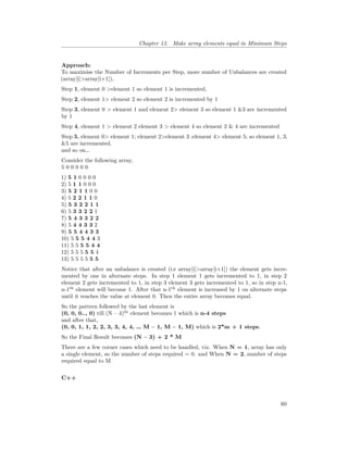 Chapter 12. Make array elements equal in Minimum Steps
Approach:
To maximise the Number of Increments per Step, more number of Unbalances are created
(array[i]>array[i+1]),
Step 1, element 0 >element 1 so element 1 is incremented,
Step 2, element 1> element 2 so element 2 is incremented by 1
Step 3, element 0 > element 1 and element 2> element 3 so element 1 &3 are incremented
by 1
Step 4, element 1 > element 2 element 3 > element 4 so element 2 & 4 are incremented
Step 5, element 0> element 1; element 2>element 3 ;element 4> element 5; so element 1, 3,
&5 are incremented.
and so on…
Consider the following array,
5 0 0 0 0 0
1) 5 1 0 0 0 0
2) 5 1 1 0 0 0
3) 5 2 1 1 0 0
4) 5 2 2 1 1 0
5) 5 3 2 2 1 1
6) 5 3 3 2 2 1
7) 5 4 3 3 2 2
8) 5 4 4 3 3 2
9) 5 5 4 4 3 3
10) 5 5 5 4 4 3
11) 5 5 5 5 4 4
12) 5 5 5 5 5 4
13) 5 5 5 5 5 5
Notice that after an unbalance is created (i.e array[i]>array[i+1]) the element gets incre-
mented by one in alternate steps. In step 1 element 1 gets incremented to 1, in step 2
element 2 gets incremented to 1, in step 3 element 3 gets incremented to 1, so in step n-1,
n-1th
element will become 1. After that n-1th
element is increased by 1 on alternate steps
until it reaches the value at element 0. Then the entire array becomes equal.
So the pattern followed by the last element is
(0, 0, 0.., 0) till (N – 4)th
element becomes 1 which is n-4 steps
and after that,
(0, 0, 1, 1, 2, 2, 3, 3, 4, 4, … M – 1, M – 1, M) which is 2*m + 1 steps.
So the Final Result becomes (N – 3) + 2 * M
There are a few corner cases which need to be handled, viz. When N = 1, array has only
a single element, so the number of steps required = 0. and When N = 2, number of steps
required equal to M
C++
60
 
