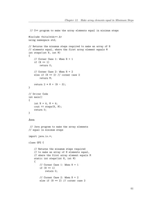 Chapter 12. Make array elements equal in Minimum Steps
// C++ program to make the array elements equal in minimum steps
#include <bits/stdc++.h>
using namespace std;
// Returns the minumum steps required to make an array of N
// elements equal, where the first array element equals M
int steps(int N, int M)
{
// Corner Case 1: When N = 1
if (N == 1)
return 0;
// Corner Case 2: When N = 2
else if (N == 2) // corner case 2
return M;
return 2 * M + (N - 3);
}
// Driver Code
int main()
{
int N = 4, M = 4;
cout << steps(N, M);
return 0;
}
Java
// Java program to make the array elements
// equal in minimum steps
import java.io.*;
class GFG {
// Returns the minumum steps required
// to make an array of N elements equal,
// where the first array element equals M
static int steps(int N, int M)
{
// Corner Case 1: When N = 1
if (N == 1)
return 0;
// Corner Case 2: When N = 2
else if (N == 2) // corner case 2
61
 