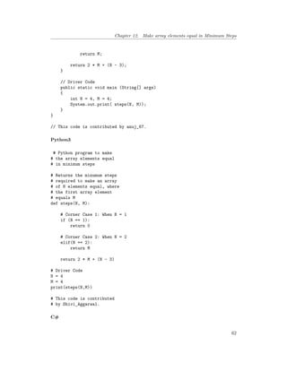 Chapter 12. Make array elements equal in Minimum Steps
return M;
return 2 * M + (N - 3);
}
// Driver Code
public static void main (String[] args)
{
int N = 4, M = 4;
System.out.print( steps(N, M));
}
}
// This code is contributed by anuj_67.
Python3
# Python program to make
# the array elements equal
# in minimum steps
# Returns the minumum steps
# required to make an array
# of N elements equal, where
# the first array element
# equals M
def steps(N, M):
# Corner Case 1: When N = 1
if (N == 1):
return 0
# Corner Case 2: When N = 2
elif(N == 2):
return M
return 2 * M + (N - 3)
# Driver Code
N = 4
M = 4
print(steps(N,M))
# This code is contributed
# by Shivi_Aggarwal.
C#
62
 