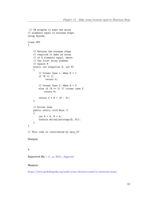 Chapter 12. Make array elements equal in Minimum Steps
// C# program to make the array
// elements equal in minimum steps
using System;
class GFG
{
// Returns the minumum steps
// required to make an array
// of N elements equal, where
// the first array element
// equals M
static int steps(int N, int M)
{
// Corner Case 1: When N = 1
if (N == 1)
return 0;
// Corner Case 2: When N = 2
else if (N == 2) // corner case 2
return M;
return 2 * M + (N - 3);
}
// Driver Code
public static void Main ()
{
int N = 4, M = 4;
Console.WriteLine(steps(N, M));
}
}
// This code is contributed by anuj_67.
Output:
9
Improved By : vt_m, Shivi_Aggarwal
Source
https://www.geeksforgeeks.org/make-array-elements-equal-in-minimum-steps/
63
 