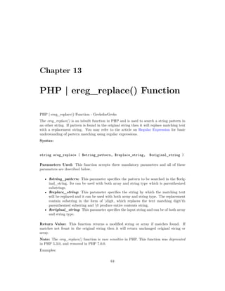 Chapter 13
PHP | ereg_replace() Function
PHP | ereg_replace() Function - GeeksforGeeks
The ereg_replace() is an inbuilt function in PHP and is used to search a string pattern in
an other string. If pattern is found in the original string then it will replace matching text
with a replacement string. You may refer to the article on Regular Expression for basic
understanding of pattern matching using regular expressions.
Syntax:
string ereg_replace ( $string_pattern, $replace_string, $original_string )
Parameters Used: This function accepts three mandatory parameters and all of these
parameters are described below.
• $string_pattern: This parameter specifies the pattern to be searched in the $orig-
inal_string. Its can be used with both array and string type which is parenthesized
substrings.
• $replace_string: This parameter specifies the string by which the matching text
will be replaced and it can be used with both array and string type. The replacement
contain substring in the form of digit, which replaces the text matching digit’th
parenthesized substring and 0 produce entire contents string.
• $original_string: This parameter specifies the input string and can be of both array
and string type.
Return Value: This function returns a modified string or array if matches found. If
matches not fount in the original string then it will return unchanged original string or
array.
Note: The ereg_replace() function is case sensitive in PHP. This function was deprecated
in PHP 5.3.0, and removed in PHP 7.0.0.
Examples:
64
 