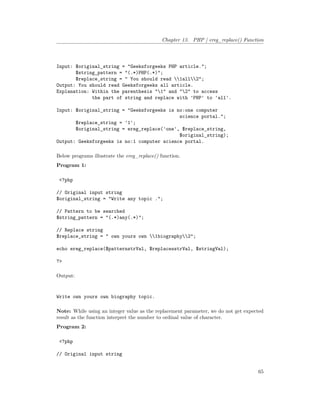Chapter 13. PHP | ereg_replace() Function
Input: $original_string = "Geeksforgeeks PHP article.";
$string_pattern = "(.*)PHP(.*)";
$replace_string = " You should read 1all2";
Output: You should read Geeksforgeeks all article.
Explanation: Within the parenthesis "1" and "2" to access
the part of string and replace with 'PHP' to 'all'.
Input: $original_string = "Geeksforgeeks is no:one computer
science portal.";
$replace_string = '1';
$original_string = ereg_replace('one', $replace_string,
$original_string);
Output: Geeksforgeeks is no:1 computer science portal.
Below programs illustrate the ereg_replace() function.
Program 1:
<?php
// Original input string
$original_string = "Write any topic .";
// Pattern to be searched
$string_pattern = "(.*)any(.*)";
// Replace string
$replace_string = " own yours own 1biography2";
echo ereg_replace($patternstrVal, $replacesstrVal, $stringVal);
?>
Output:
Write own yours own biography topic.
Note: While using an integer value as the replacement parameter, we do not get expected
result as the function interpret the number to ordinal value of character.
Program 2:
<?php
// Original input string
65
 