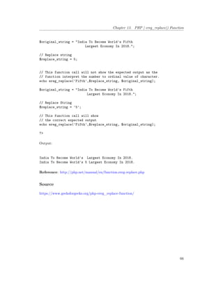 Chapter 13. PHP | ereg_replace() Function
$original_string = "India To Become World's Fifth
Largest Economy In 2018.";
// Replace string
$replace_string = 5;
// This function call will not show the expected output as the
// function interpret the number to ordinal value of character.
echo ereg_replace('Fifth',$replace_string, $original_string);
$original_string = "India To Become World's Fifth
Largest Economy In 2018.";
// Replace String
$replace_string = '5';
// This function call will show
// the correct expected output
echo ereg_replace('Fifth',$replace_string, $original_string);
?>
Output:
India To Become World's Largest Economy In 2018.
India To Become World's 5 Largest Economy In 2018.
Reference: http://php.net/manual/en/function.ereg-replace.php
Source
https://www.geeksforgeeks.org/php-ereg_replace-function/
66
 