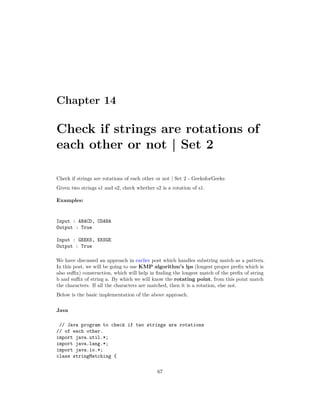 Chapter 14
Check if strings are rotations of
each other or not | Set 2
Check if strings are rotations of each other or not | Set 2 - GeeksforGeeks
Given two strings s1 and s2, check whether s2 is a rotation of s1.
Examples:
Input : ABACD, CDABA
Output : True
Input : GEEKS, EKSGE
Output : True
We have discussed an approach in earlier post which handles substring match as a pattern.
In this post, we will be going to use KMP algorithm’s lps (longest proper prefix which is
also suffix) construction, which will help in finding the longest match of the prefix of string
b and suffix of string a. By which we will know the rotating point, from this point match
the characters. If all the characters are matched, then it is a rotation, else not.
Below is the basic implementation of the above approach.
Java
// Java program to check if two strings are rotations
// of each other.
import java.util.*;
import java.lang.*;
import java.io.*;
class stringMatching {
67
 