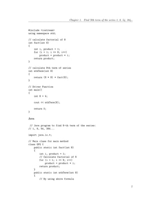 Chapter 1. Find Nth term of the series 1, 8, 54, 384…
#include <iostream>
using namespace std;
// calculate factorial of N
int fact(int N)
{
int i, product = 1;
for (i = 1; i <= N; i++)
product = product * i;
return product;
}
// calculate Nth term of series
int nthTerm(int N)
{
return (N * N) * fact(N);
}
// Driver Function
int main()
{
int N = 4;
cout << nthTerm(N);
return 0;
}
Java
// Java program to find N-th term of the series:
// 1, 8, 54, 384...
import java.io.*;
// Main class for main method
class GFG {
public static int fact(int N)
{
int i, product = 1;
// Calculate factorial of N
for (i = 1; i <= N; i++)
product = product * i;
return product;
}
public static int nthTerm(int N)
{
// By using above formula
7
 