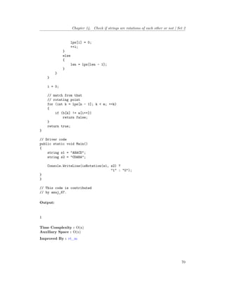 Chapter 14. Check if strings are rotations of each other or not | Set 2
lps[i] = 0;
++i;
}
else
{
len = lps[len - 1];
}
}
}
i = 0;
// match from that
// rotating point
for (int k = lps[n - 1]; k < m; ++k)
{
if (b[k] != a[i++])
return false;
}
return true;
}
// Driver code
public static void Main()
{
string s1 = "ABACD";
string s2 = "CDABA";
Console.WriteLine(isRotation(s1, s2) ?
"1" : "0");
}
}
// This code is contributed
// by anuj_67.
Output:
1
Time Complexity : O(n)
Auxiliary Space : O(n)
Improved By : vt_m
70
 