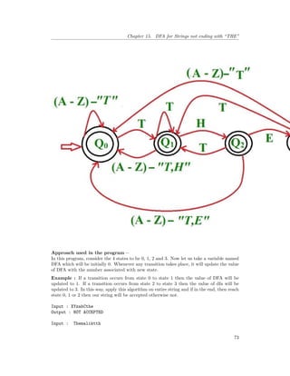 Chapter 15. DFA for Strings not ending with “THE”
Approach used in the program –
In this program, consider the 4 states to be 0, 1, 2 and 3. Now let us take a variable named
DFA which will be initially 0. Whenever any transition takes place, it will update the value
of DFA with the number associated with new state.
Example : If a transition occurs from state 0 to state 1 then the value of DFA will be
updated to 1. If a transition occurs from state 2 to state 3 then the value of dfa will be
updated to 3. In this way, apply this algorithm on entire string and if in the end, then reach
state 0, 1 or 2 then our string will be accepted otherwise not.
Input : XYzabCthe
Output : NOT ACCEPTED
Input : Themaliktth
73
 
