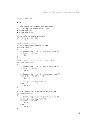 Chapter 15. DFA for Strings not ending with “THE”
Output : ACCEPTED
C++
// CPP program to implement DFS that accepts
// all string that do not end with "THE"
#include <stdio.h>
#include <string.h>
// dfa tells the number associated
// with the present state
int dfa = 0;
// This function is for
// the starting state (zeroth) of DFA
void start(char c)
{
// On receiving 'T' or 't' goto first state (1)
if (c == 't' || c == 'T')
dfa = 1;
}
// This function is for the first state of DFA
void state1(char c)
{
// On receiving 'T' or 't' goto first state (1)
if (c == 't' || c == 'T')
dfa = 1;
// On receiving 'H' or 'h' goto second state (2)
else if (c == 'h' || c == 'H')
dfa = 2;
// else goto starting state (0)
else
dfa = 0;
}
// This function is for the second state of DFA
void state2(char c)
{
// On receiving 'E' or 'e' goto third state (3)
// else goto starting state (0)
if (c == 'e' || c == 'E')
dfa = 3;
else
dfa = 0;
}
74
 