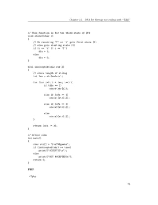 Chapter 15. DFA for Strings not ending with “THE”
// This function is for the third state of DFA
void state3(char c)
{
// On receiving 'T' or 't' goto first state (1)
// else goto starting state (0)
if (c == 't' || c == 'T')
dfa = 1;
else
dfa = 0;
}
bool isAccepted(char str[])
{
// store length of string
int len = strlen(str);
for (int i=0; i < len; i++) {
if (dfa == 0)
start(str[i]);
else if (dfa == 1)
state1(str[i]);
else if (dfa == 2)
state2(str[i]);
else
state3(str[i]);
}
return (dfa != 3);
}
// driver code
int main()
{
char str[] = "forTHEgeeks";
if (isAccepted(str) == true)
printf("ACCEPTEDn");
else
printf("NOT ACCEPTEDn");
return 0;
}
PHP
<?php
75
 