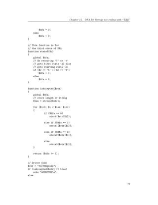 Chapter 15. DFA for Strings not ending with “THE”
$dfa = 3;
else
$dfa = 0;
}
// This function is for
// the third state of DFA
function state3($c)
{
global $dfa;
// On receiving 'T' or 't'
// goto first state (1) else
// goto starting state (0)
if ($c == 't' || $c == 'T')
$dfa = 1;
else
$dfa = 0;
}
function isAccepted($str)
{
global $dfa;
// store length of string
$len = strlen($str);
for ($i=0; $i < $len; $i++)
{
if ($dfa == 0)
start($str[$i]);
else if ($dfa == 1)
state1($str[$i]);
else if ($dfa == 2)
state2($str[$i]);
else
state3($str[$i]);
}
return ($dfa != 3);
}
// Driver Code
$str = "forTHEgeeks";
if (isAccepted($str) == true)
echo "ACCEPTEDn";
else
77
 