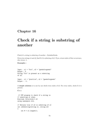 Chapter 16
Check if a string is substring of
another
Check if a string is substring of another - GeeksforGeeks
Given two strings s1 and s2, find if s1 is substring of s2. If yes, return index of first occurrence,
else return -1.
Examples :
Input : s1 = "for", s2 = "geeksforgeeks"
Output : 5
String "for" is present as a substring
of s2.
Input : s1 = "practice", s2 = "geeksforgeeks"
Output : -1.
A simple solution is to one by one check every index of s2. For every index, check if s1 is
present.
C++
// CPP program to check if a string is
// substring of other.
#include <bits/stdc++.h>
using namespace std;
// Returns true if s2 is substring of s1
int isSubstring(string s1, string s2)
{
int M = s1.length();
79
 