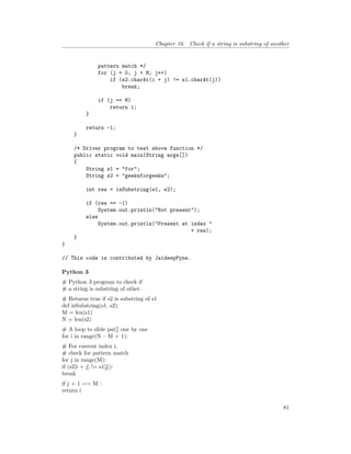Chapter 16. Check if a string is substring of another
pattern match */
for (j = 0; j < M; j++)
if (s2.charAt(i + j) != s1.charAt(j))
break;
if (j == M)
return i;
}
return -1;
}
/* Driver program to test above function */
public static void main(String args[])
{
String s1 = "for";
String s2 = "geeksforgeeks";
int res = isSubstring(s1, s2);
if (res == -1)
System.out.println("Not present");
else
System.out.println("Present at index "
+ res);
}
}
// This code is contributed by JaideepPyne.
Python 3
# Python 3 program to check if
# a string is substring of other.
# Returns true if s2 is substring of s1
def isSubstring(s1, s2):
M = len(s1)
N = len(s2)
# A loop to slide pat[] one by one
for i in range(N – M + 1):
# For current index i,
# check for pattern match
for j in range(M):
if (s2[i + j] != s1[j]):
break
if j + 1 == M :
return i
81
 