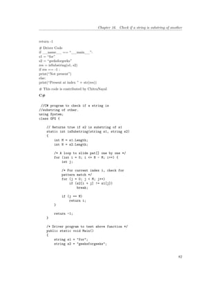 Chapter 16. Check if a string is substring of another
return -1
# Driver Code
if __name__ == “__main__”:
s1 = “for”
s2 = “geeksforgeeks”
res = isSubstring(s1, s2)
if res == -1 :
print(“Not present”)
else:
print(“Present at index ” + str(res))
# This code is contributed by ChitraNayal
C#
//C# program to check if a string is
//substring of other.
using System;
class GFG {
// Returns true if s2 is substring of s1
static int isSubstring(string s1, string s2)
{
int M = s1.Length;
int N = s2.Length;
/* A loop to slide pat[] one by one */
for (int i = 0; i <= N - M; i++) {
int j;
/* For current index i, check for
pattern match */
for (j = 0; j < M; j++)
if (s2[i + j] != s1[j])
break;
if (j == M)
return i;
}
return -1;
}
/* Driver program to test above function */
public static void Main()
{
string s1 = "for";
string s2 = "geeksforgeeks";
82
 