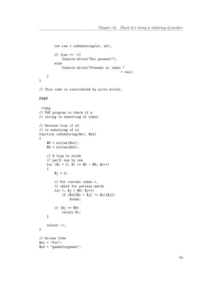 Chapter 16. Check if a string is substring of another
int res = isSubstring(s1, s2);
if (res == -1)
Console.Write("Not present");
else
Console.Write("Present at index "
+ res);
}
}
// This code is contributed by nitin mittal.
PHP
<?php
// PHP program to check if a
// string is substring of other.
// Returns true if s2
// is substring of s1
function isSubstring($s1, $s2)
{
$M = strlen($s1);
$N = strlen($s2);
// A loop to slide
// pat[] one by one
for ($i = 0; $i <= $N - $M; $i++)
{
$j = 0;
// For current index i,
// check for pattern match
for (; $j < $M; $j++)
if ($s2[$i + $j] != $s1[$j])
break;
if ($j == $M)
return $i;
}
return -1;
}
// Driver Code
$s1 = "for";
$s2 = "geeksforgeeks";
83
 