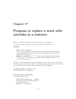 Chapter 17
Program to replace a word with
asterisks in a sentence
Program to replace a word with asterisks in a sentence - GeeksforGeeks
For the given sentence as input, censor a specific word with asterisks ‘ * ‘.
Example :
Input : word = “computer”
text = “GeeksforGeeks is a computer science portal for geeks. People who love
computer and computer codes can contribute their valuables/ideas on computer
codes/structures on here.”
Output : GeeksforGeeks is a ******** science portal for geeks. People who love
******** and ******** codes can contribute their valuables/ideas on ********
codes/structures on here.
The idea is to first split given sentence into different words. Then traverse the word list.
For every word in the word list, check if it matches with given word. If yes, then replace
the word with stars in the list. Finally merge the words of list and print.
# Python Program to censor a word
# with asterisks in a sentence
# Function takes two parameter
def censor(text, word):
# Break down sentence by ' ' spaces
# and store each individual word in
# a different list
word_list = text.split()
85
 