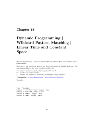 Chapter 18
Dynamic Programming |
Wildcard Pattern Matching |
Linear Time and Constant
Space
Dynamic Programming | Wildcard Pattern Matching | Linear Time and Constant Space -
GeeksforGeeks
Given a text and a wildcard pattern, find if wildcard pattern is matched with text. The
matching should cover the entire text (not partial text).
The wildcard pattern can include the characters ‘?’ and ‘*’
‘?’ – matches any single character
‘*’ – Matches any sequence of characters (including the empty sequence)
Prerequisite : Dynamic Programming | Wildcard Pattern Matching
Examples:
Text = "baaabab",
Pattern = “*****ba*****ab", output : true
Pattern = "baaa?ab", output : true
Pattern = "ba*a?", output : true
Pattern = "a*ab", output : false
87
 