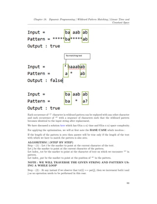 Chapter 18. Dynamic Programming | Wildcard Pattern Matching | Linear Time and
Constant Space
Each occurrence of ‘?’ character in wildcard pattern can be replaced with any other character
and each occurrence of ‘*’ with a sequence of characters such that the wildcard pattern
becomes identical to the input string after replacement.
We have discussed a solution here which has O(m x n) time and O(m x n) space complexity.
For applying the optimization, we will at first note the BASE CASE which involves :
If the length of the pattern is zero then answer will be true only if the length of the text
with which we have to match the pattern is also zero.
ALGORITHM | (STEP BY STEP)
Step – (1) : Let i be the marker to point at the current character of the text.
Let j be the marker to point at the current character of the pattern.
Let index_txt be the marker to point at the character of text on which we encounter ‘*’ in
pattern.
Let index_pat be the marker to point at the position of ‘*’ in the pattern.
NOTE : WE WILL TRAVERSE THE GIVEN STRING AND PATTERN US-
ING A WHILE LOOP
Step – (2) : At any instant if we observe that txt[i] == pat[j], then we increment both i and
j as no operation needs to be performed in this case.
88
 