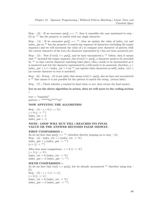 Chapter 18. Dynamic Programming | Wildcard Pattern Matching | Linear Time and
Constant Space
Step – (3) : If we encounter pat[j] == ‘?’, then it resembles the case mentioned in step –
(2) as ‘?’ has the property to match with any single character.
Step – (4) : If we encounter pat[j] == ‘*’, then we update the value of index_txt and
index_pat as ‘*’ has the property to match any sequence of characters (including the empty
sequence) and we will increment the value of j to compare next character of pattern with
the current character of the text.(As character represented by i has not been answered yet).
Step – (5) : Now if txt[i] == pat[j], and we have encountered a ‘*’ before, then it means
that ‘*’ included the empty sequence, else if txt[i] != pat[j], a character needs to be provided
by ‘*’ so that current character matching takes place, then i needs to be incremented as it
is answered now but the character represented by j still needs to be answered, therefore, j =
index_pat + 1, i = index_txt + 1 (as ‘*’ can capture other characters as well), index_txt++
(as current character in text is matched).
Step – (6) : If step – (5) is not valid, that means txt[i] != pat[j], also we have not encountered
a ‘*’ that means it is not possible for the pattern to match the string. (return false).
Step – (7) : Check whether j reached its final value or not, then return the final answer.
Let us see the above algorithm in action, then we will move to the coding section
:
text = “baaabab”
pattern = “*****ba*****ab”
NOW APPLYING THE ALGORITHM
Step – (1) : i = 0 (i –> ‘b’)
j = 0 (j –> ‘*’)
index_txt = -1
index_pat = -1
NOTE : LOOP WILL RUN TILL i REACHES ITS FINAL
VALUE OR THE ANSWER BECOMES FALSE MIDWAY.
FIRST COMPARISON :-
As we see here that pat[j] == ‘*’, therefore directly jumping on to step – (4).
Step – (4) : index_txt = i (index_txt –> ‘b’)
index_pat = j (index_pat –> ‘*’)
j++ (j –> ‘*’)
After four more comparisons : i = 0 (i –> ‘b’)
j = 5 (j –> ‘b’)
index_txt = 0 (index_txt –> ‘b’)
index_pat = 4 (index_pat –> ‘*’)
SIXTH COMPARISON :-
As we see here that txt[i] == pat[j], but we already encountered ‘*’ therefore using step –
(5).
Step – (5) : i = 1 (i –> ‘a’)
j = 6 (j –> ‘a’)
index_txt = 0 (index_txt –> ‘b’)
index_pat = 4 (index_pat –> ‘*’)
89
 