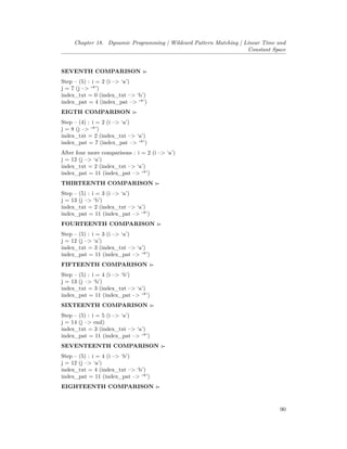 Chapter 18. Dynamic Programming | Wildcard Pattern Matching | Linear Time and
Constant Space
SEVENTH COMPARISON :-
Step – (5) : i = 2 (i –> ‘a’)
j = 7 (j –> ‘*’)
index_txt = 0 (index_txt –> ‘b’)
index_pat = 4 (index_pat –> ‘*’)
EIGTH COMPARISON :-
Step – (4) : i = 2 (i –> ‘a’)
j = 8 (j –> ‘*’)
index_txt = 2 (index_txt –> ‘a’)
index_pat = 7 (index_pat –> ‘*’)
After four more comparisons : i = 2 (i –> ‘a’)
j = 12 (j –> ‘a’)
index_txt = 2 (index_txt –> ‘a’)
index_pat = 11 (index_pat –> ‘*’)
THIRTEENTH COMPARISON :-
Step – (5) : i = 3 (i –> ‘a’)
j = 13 (j –> ‘b’)
index_txt = 2 (index_txt –> ‘a’)
index_pat = 11 (index_pat –> ‘*’)
FOURTEENTH COMPARISON :-
Step – (5) : i = 3 (i –> ‘a’)
j = 12 (j –> ‘a’)
index_txt = 3 (index_txt –> ‘a’)
index_pat = 11 (index_pat –> ‘*’)
FIFTEENTH COMPARISON :-
Step – (5) : i = 4 (i –> ‘b’)
j = 13 (j –> ‘b’)
index_txt = 3 (index_txt –> ‘a’)
index_pat = 11 (index_pat –> ‘*’)
SIXTEENTH COMPARISON :-
Step – (5) : i = 5 (i –> ‘a’)
j = 14 (j –> end)
index_txt = 3 (index_txt –> ‘a’)
index_pat = 11 (index_pat –> ‘*’)
SEVENTEENTH COMPARISON :-
Step – (5) : i = 4 (i –> ‘b’)
j = 12 (j –> ‘a’)
index_txt = 4 (index_txt –> ‘b’)
index_pat = 11 (index_pat –> ‘*’)
EIGHTEENTH COMPARISON :-
90
 