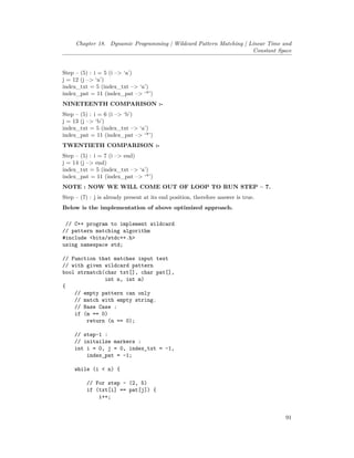 Chapter 18. Dynamic Programming | Wildcard Pattern Matching | Linear Time and
Constant Space
Step – (5) : i = 5 (i –> ‘a’)
j = 12 (j –> ‘a’)
index_txt = 5 (index_txt –> ‘a’)
index_pat = 11 (index_pat –> ‘*’)
NINETEENTH COMPARISON :-
Step – (5) : i = 6 (i –> ‘b’)
j = 13 (j –> ‘b’)
index_txt = 5 (index_txt –> ‘a’)
index_pat = 11 (index_pat –> ‘*’)
TWENTIETH COMPARISON :-
Step – (5) : i = 7 (i –> end)
j = 14 (j –> end)
index_txt = 5 (index_txt –> ‘a’)
index_pat = 11 (index_pat –> ‘*’)
NOTE : NOW WE WILL COME OUT OF LOOP TO RUN STEP – 7.
Step – (7) : j is already present at its end position, therefore answer is true.
Below is the implementation of above optimized approach.
// C++ program to implement wildcard
// pattern matching algorithm
#include <bits/stdc++.h>
using namespace std;
// Function that matches input text
// with given wildcard pattern
bool strmatch(char txt[], char pat[],
int n, int m)
{
// empty pattern can only
// match with empty string.
// Base Case :
if (m == 0)
return (n == 0);
// step-1 :
// initailze markers :
int i = 0, j = 0, index_txt = -1,
index_pat = -1;
while (i < n) {
// For step - (2, 5)
if (txt[i] == pat[j]) {
i++;
91
 
