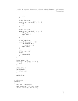 Chapter 18. Dynamic Programming | Wildcard Pattern Matching | Linear Time and
Constant Space
j++;
}
// For step - (3)
else if (j < m && pat[j] == '?') {
i++;
j++;
}
// For step - (4)
else if (j < m && pat[j] == '*') {
index_txt = i;
index_pat = j;
j++;
}
// For step - (5)
else if (index_pat != -1) {
j = index_pat + 1;
i = index_txt + 1;
index_txt++;
}
// For step - (6)
else {
return false;
}
}
// For step - (7)
while (j < m && pat[j] == '*') {
j++;
}
// Final Check
if (j == m) {
return true;
}
return false;
}
// Driver code
int main()
{
char str[] = "baaabab";
char pattern[] = "*****ba*****ab";
// char pattern[] = "ba*****ab";
92
 