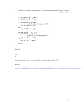 Chapter 18. Dynamic Programming | Wildcard Pattern Matching | Linear Time and
Constant Space
// char pattern[] = "ba*ab";
// char pattern[] = "a*ab";
if (strmatch(str, pattern,
strlen(str), strlen(pattern)))
cout << "Yes" << endl;
else
cout << "No" << endl;
char pattern2[] = "a*****ab";
if (strmatch(str, pattern2,
strlen(str), strlen(pattern2)))
cout << "Yes" << endl;
else
cout << "No" << endl;
return 0;
}
Output:
Yes
No
Time complexity of above solution is O(m). Auxiliary space used is O(1).
Source
https://www.geeksforgeeks.org/dynamic-programming-wildcard-pattern-matching-linear-time-constant-space/
93
 