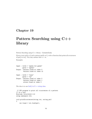 Chapter 19
Pattern Searching using C++
library
Pattern Searching using C++ library - GeeksforGeeks
Given a text txt[0..n-1] and a pattern pat[0..m-1], write a function that prints all occurrences
of pat[] in txt[]. You may assume that n > m.
Examples:
Input : txt[] = "geeks for geeks"
pat[] = "geeks"
Output : Pattern found at index 0
Pattern found at index 10
Input : txt[] = "aaaa"
pat[] = "aa"
Output : Pattern found at index 0
Pattern found at index 1
attern found at index 2
The idea is to use find() in C++ string class.
// CPP program to print all occurrences of a pattern
// in a text
#include <bits/stdc++.h>
using namespace std;
void printOccurrences(string txt, string pat)
{
int found = txt.find(pat);
94
 