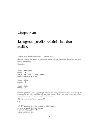 Chapter 20
Longest prefix which is also
suffix
Longest prefix which is also suffix - GeeksforGeeks
Given a string s, find length of the longest prefix which is also suffix. The prefix and suffix
should not overlap.
Examples:
Input : aabcdaabc
Output : 4
The string "aabc" is the longest
prefix which is also suffix.
Input : abcab
Output : 2
Input : aaaa
Output : 2
Simple Solution : Since overlapping of prefix and suffix is not allowed, we break the string
from middle and start matching left and right string. If they are equal return size of any
one string else try for shorter lengths on both sides.
Below is a solution of above approach!
C++
// CPP program to find length of the longest
// prefix which is also suffix
#include <bits/stdc++.h>
using namespace std;
96
 