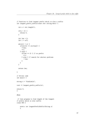 Chapter 20. Longest prefix which is also suffix
// Function to find largest prefix which is also a suffix
int largest_prefix_suffix(const std::string &str) {
int n = str.length();
if(n < 2) {
return 0;
}
int len = 0;
int i = n/2;
while(i < n) {
if(str[i] == str[len]) {
++len;
++i;
} else {
if(len == 0) { // no prefix
++i;
} else { // search for shorter prefixes
--len;
}
}
}
return len;
}
// Driver code
int main() {
string s = "blablabla";
cout << largest_prefix_suffix(s);
return 0;
}
Java
// Java program to find length of the longest
// prefix which is also suffix
class GFG {
static int longestPrefixSuffix(String s)
{
97
 