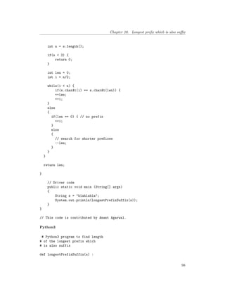 Chapter 20. Longest prefix which is also suffix
int n = s.length();
if(n < 2) {
return 0;
}
int len = 0;
int i = n/2;
while(i < n) {
if(s.charAt(i) == s.charAt(len)) {
++len;
++i;
}
else
{
if(len == 0) { // no prefix
++i;
}
else
{
// search for shorter prefixes
--len;
}
}
}
return len;
}
// Driver code
public static void main (String[] args)
{
String s = "blablabla";
System.out.println(longestPrefixSuffix(s));
}
}
// This code is contributed by Anant Agarwal.
Python3
# Python3 program to find length
# of the longest prefix which
# is also suffix
def longestPrefixSuffix(s) :
98
 
