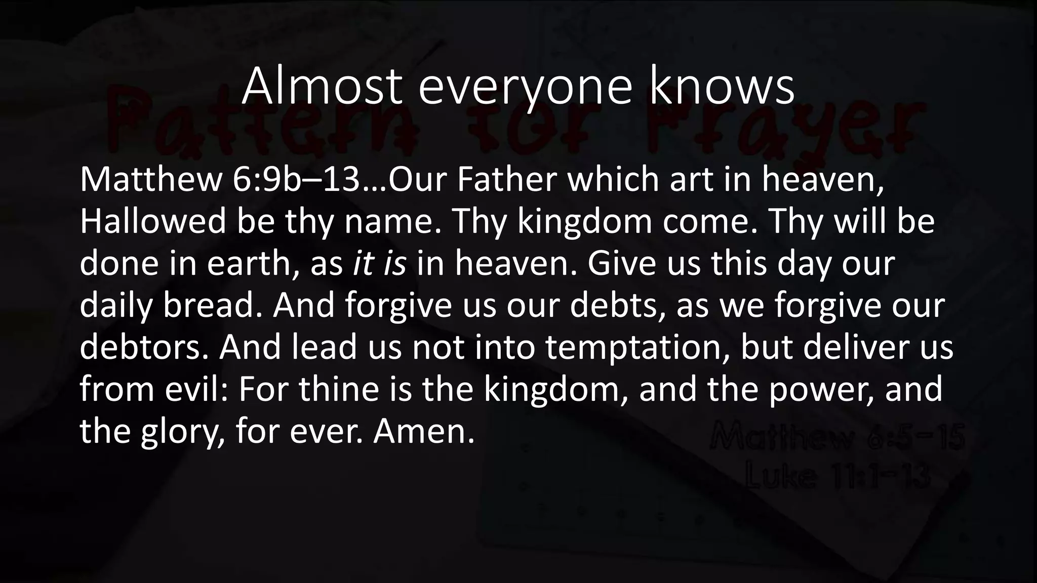 Almost everyone knows
Matthew 6:9b–13…Our Father which art in heaven,
Hallowed be thy name. Thy kingdom come. Thy will be
done in earth, as it is in heaven. Give us this day our
daily bread. And forgive us our debts, as we forgive our
debtors. And lead us not into temptation, but deliver us
from evil: For thine is the kingdom, and the power, and
the glory, for ever. Amen.
 