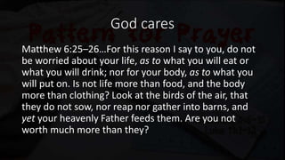 God cares
Matthew 6:25–26…For this reason I say to you, do not
be worried about your life, as to what you will eat or
what you will drink; nor for your body, as to what you
will put on. Is not life more than food, and the body
more than clothing? Look at the birds of the air, that
they do not sow, nor reap nor gather into barns, and
yet your heavenly Father feeds them. Are you not
worth much more than they?
 