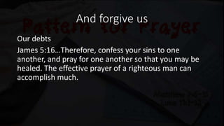 And forgive us
Our debts
James 5:16…Therefore, confess your sins to one
another, and pray for one another so that you may be
healed. The effective prayer of a righteous man can
accomplish much.
 
